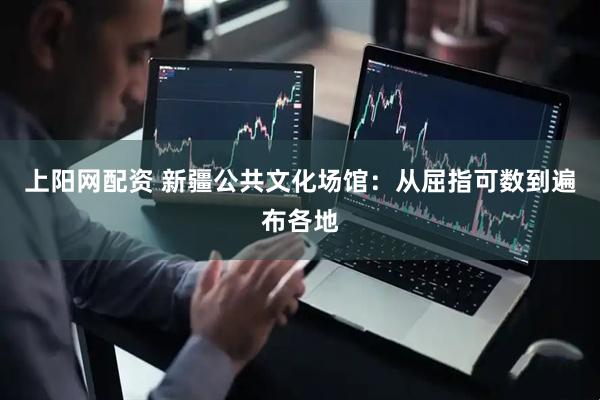 上阳网配资 新疆公共文化场馆：从屈指可数到遍布各地