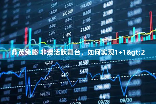 鼎茂策略 非遗活跃舞台，如何实现1+1&gt;2