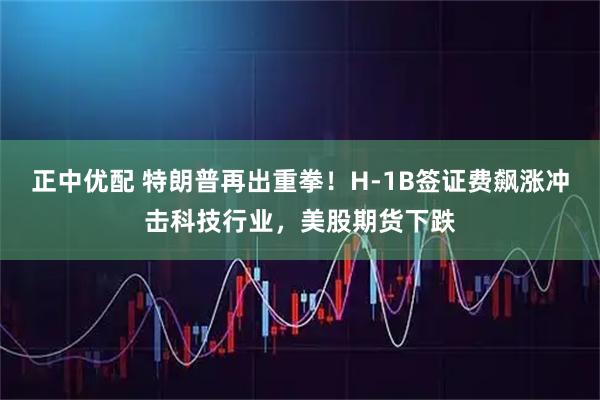 正中优配 特朗普再出重拳！H-1B签证费飙涨冲击科技行业，美股期货下跌