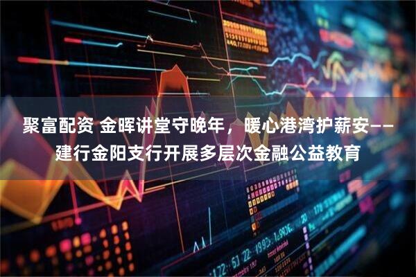 聚富配资 金晖讲堂守晚年，暖心港湾护薪安——建行金阳支行开展多层次金融公益教育