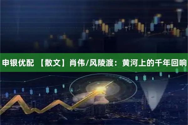 申银优配 【散文】肖伟/风陵渡：黄河上的千年回响