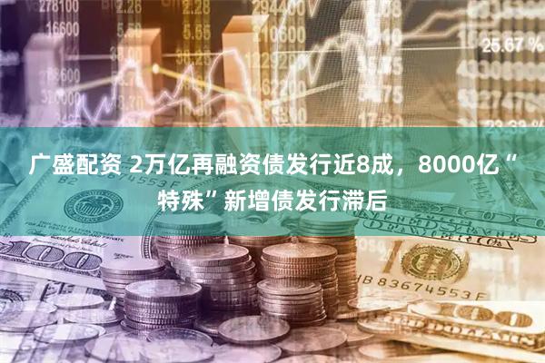 广盛配资 2万亿再融资债发行近8成，8000亿“特殊”新增债发行滞后