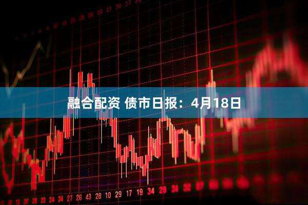 融合配资 债市日报：4月18日