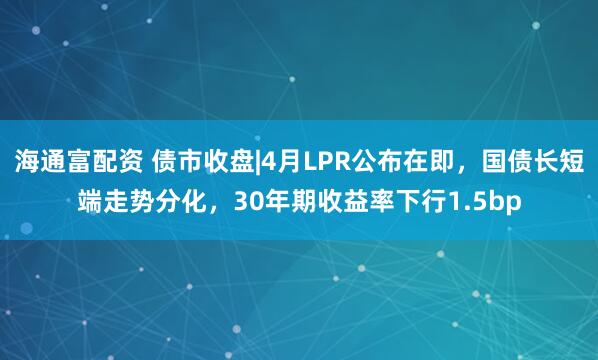 海通富配资 债市收盘|4月LPR公布在即，国债长短端走势分化，30年期收益率下行1.5bp