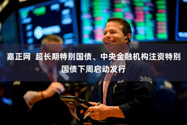 嘉正网  超长期特别国债、中央金融机构注资特别国债下周启动发行