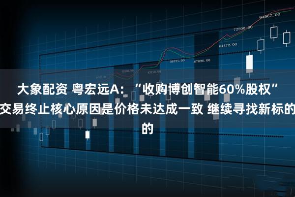 大象配资 粤宏远A：“收购博创智能60%股权”交易终止核心原因是价格未达成一致 继续寻找新标的