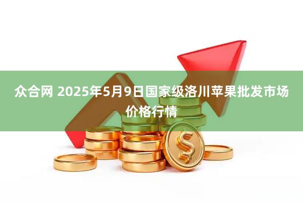 众合网 2025年5月9日国家级洛川苹果批发市场价格行情