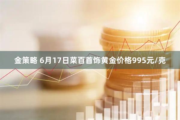 金策略 6月17日菜百首饰黄金价格995元/克