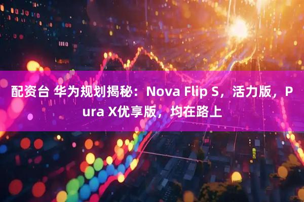 配资台 华为规划揭秘：Nova Flip S，活力版，Pura X优享版，均在路上