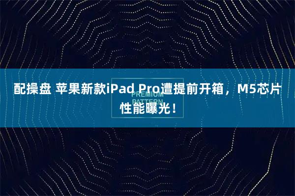 配操盘 苹果新款iPad Pro遭提前开箱，M5芯片性能曝光！