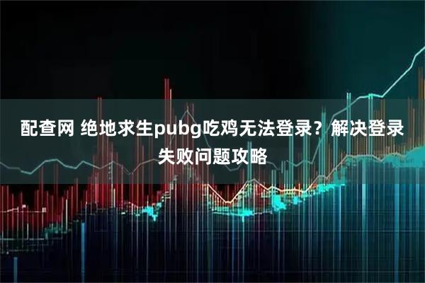配查网 绝地求生pubg吃鸡无法登录？解决登录失败问题攻略
