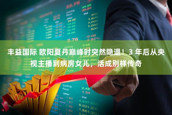 丰益国际 欧阳夏丹巅峰时突然隐退！3 年后从央视主播到病房女儿，活成别样传奇