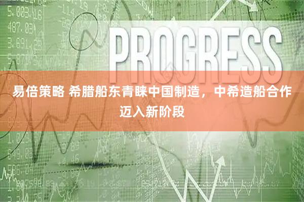 易倍策略 希腊船东青睐中国制造，中希造船合作迈入新阶段