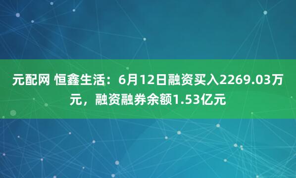 元配网 恒鑫生活：6月12日融资买入2269.03万元，融资融券余额1.53亿元