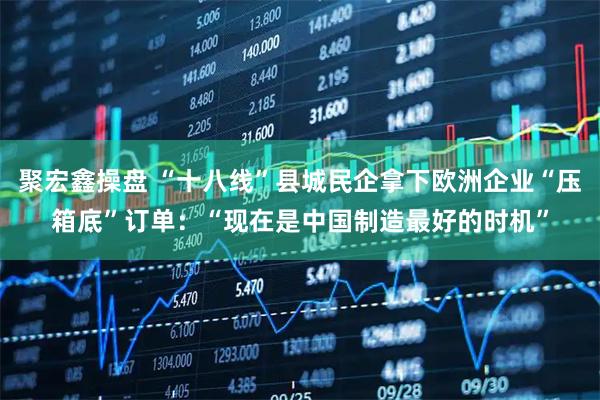 聚宏鑫操盘 “十八线”县城民企拿下欧洲企业“压箱底”订单：“现在是中国制造最好的时机”