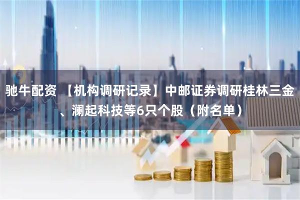 驰牛配资 【机构调研记录】中邮证券调研桂林三金、澜起科技等6只个股（附名单）