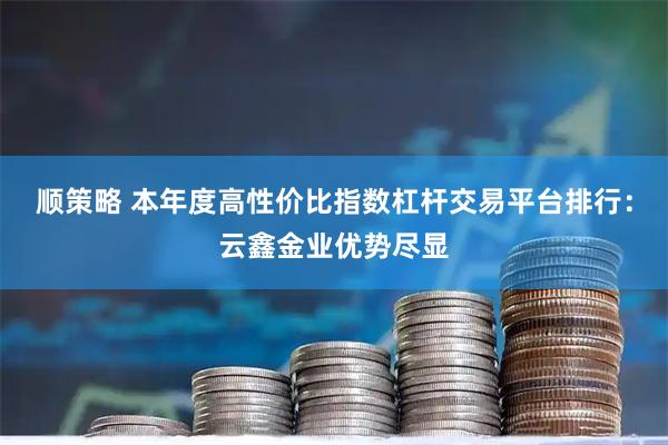 顺策略 本年度高性价比指数杠杆交易平台排行：云鑫金业优势尽显