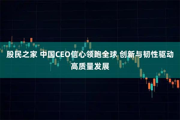 股民之家 中国CEO信心领跑全球 创新与韧性驱动高质量发展